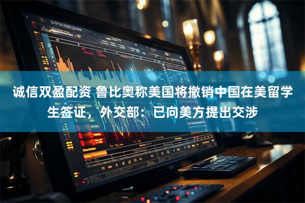 诚信双盈配资 鲁比奥称美国将撤销中国在美留学生签证，外交部：已向美方提出交涉