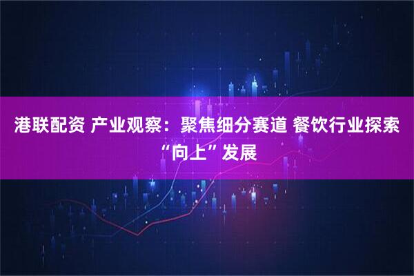 港联配资 产业观察：聚焦细分赛道 餐饮行业探索“向上”发展