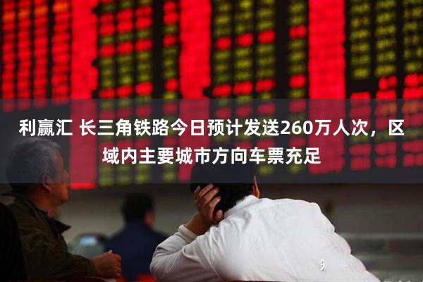 利赢汇 长三角铁路今日预计发送260万人次，区域内主要城市方向车票充足