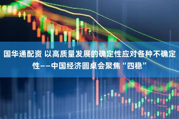 国华通配资 以高质量发展的确定性应对各种不确定性——中国经济圆桌会聚焦“四稳”