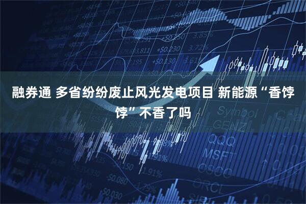 融券通 多省纷纷废止风光发电项目 新能源“香饽饽”不香了吗