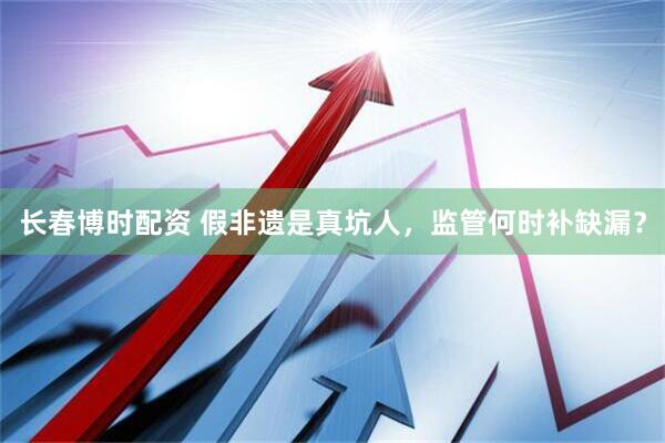 长春博时配资 假非遗是真坑人，监管何时补缺漏？
