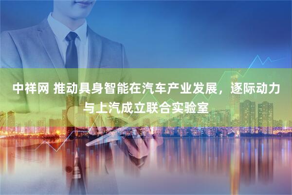 中祥网 推动具身智能在汽车产业发展，逐际动力与上汽成立联合实验室