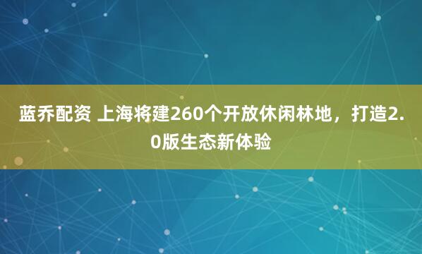 蓝乔配资 上海将建260个开放休闲林地，打造2.0版生态新体验