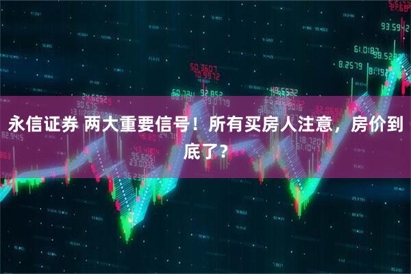 永信证券 两大重要信号！所有买房人注意，房价到底了？