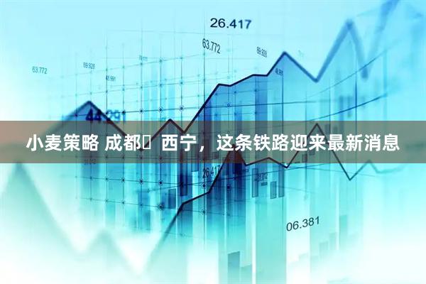 小麦策略 成都⇋西宁，这条铁路迎来最新消息