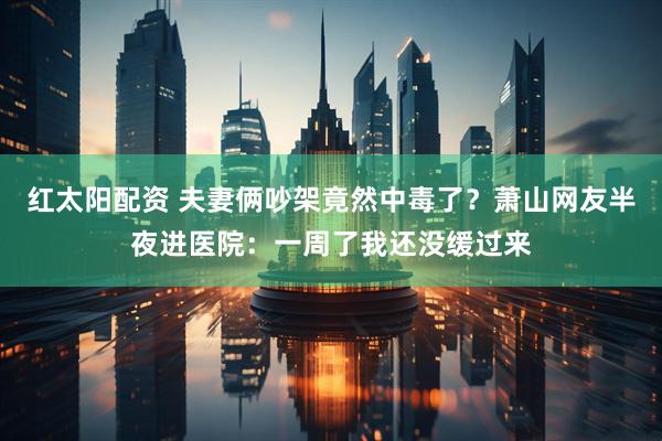 红太阳配资 夫妻俩吵架竟然中毒了？萧山网友半夜进医院：一周了我还没缓过来