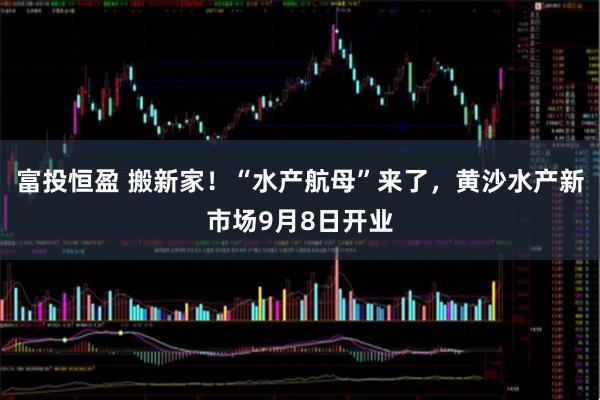富投恒盈 搬新家！“水产航母”来了，黄沙水产新市场9月8日开业