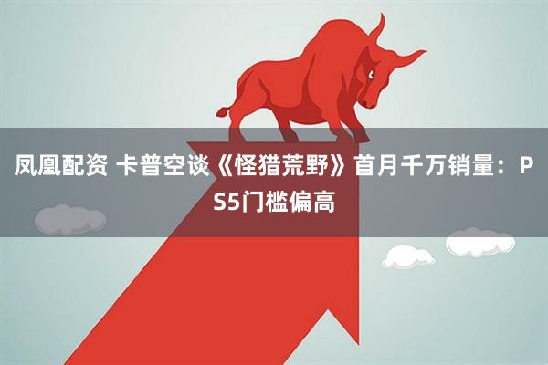 凤凰配资 卡普空谈《怪猎荒野》首月千万销量：PS5门槛偏高