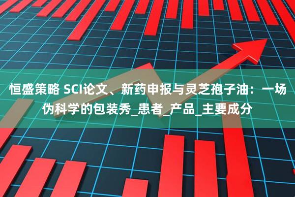 恒盛策略 SCI论文、新药申报与灵芝孢子油：一场伪科学的包装秀_患者_产品_主要成分