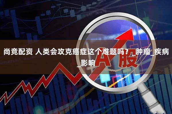 尚竞配资 人类会攻克癌症这个难题吗？_肿瘤_疾病_影响