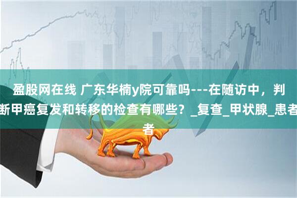 盈股网在线 广东华楠y院可靠吗---在随访中，判断甲癌复发和转移的检查有哪些？_复查_甲状腺_患者