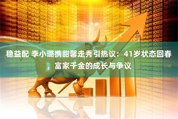 稳益配 李小璐携甜馨走秀引热议：41岁状态回春，富家千金的成长与争议