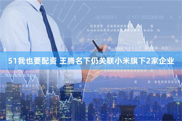 51我也要配资 王腾名下仍关联小米旗下2家企业