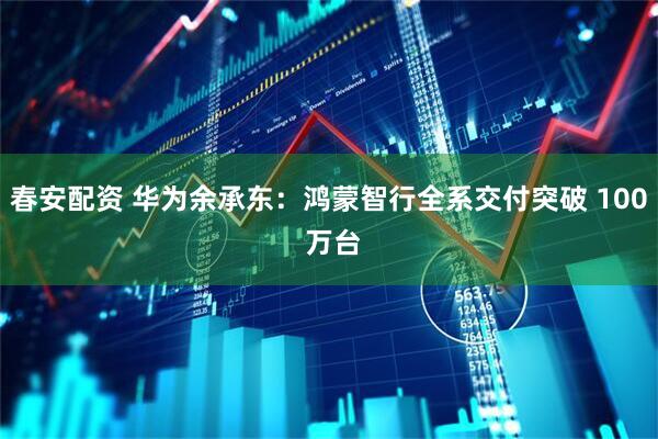 春安配资 华为余承东：鸿蒙智行全系交付突破 100 万台