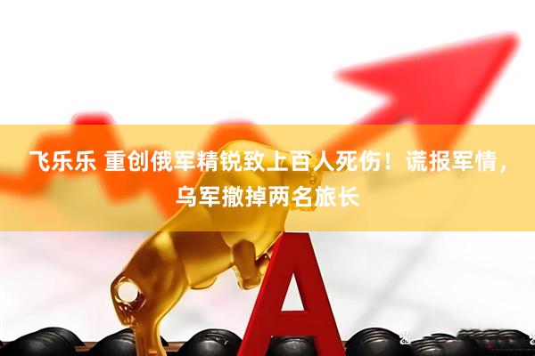 飞乐乐 重创俄军精锐致上百人死伤！谎报军情，乌军撤掉两名旅长