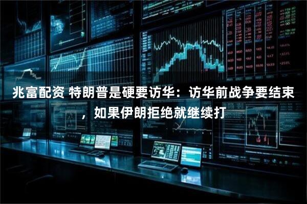 兆富配资 特朗普是硬要访华：访华前战争要结束，如果伊朗拒绝就继续打